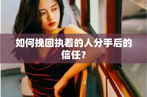 如何挽回执着的人分手后的信任？