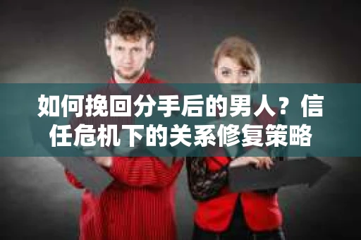 如何挽回分手后的男人?信任危机下的关系修复策略 如何挽回分手后的男人?信任危机下的关系修复策略