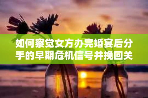 如何察觉女方办完婚宴后分手的早期危机信号并挽回关系？