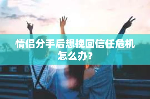 情侣分手后想挽回信任危机怎么办？