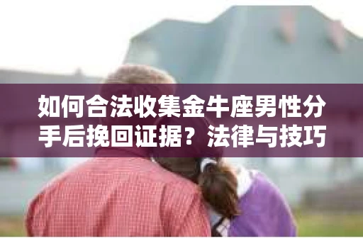 如何合法收集金牛座男性分手后挽回证据？法律与技巧的双重指导