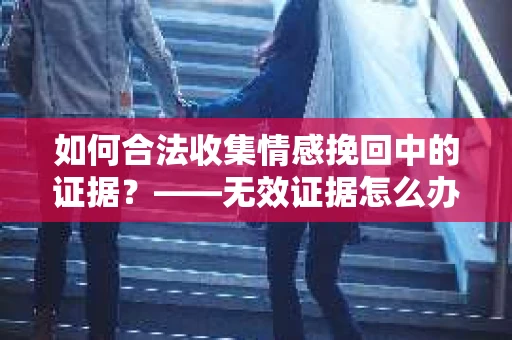如何合法收集情感挽回中的证据？——无效证据怎么办？