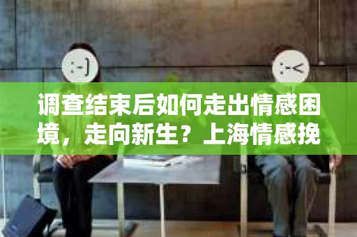调查结束后如何走出情感困境，走向新生？上海情感挽回婚姻公司给出的专业建议