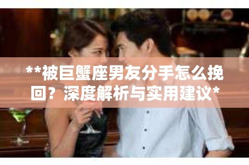 **被巨蟹座男友分手怎么挽回？深度解析与实用建议**