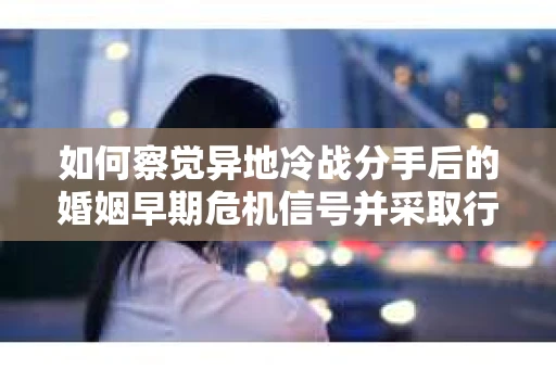 如何察觉异地冷战分手后的婚姻早期危机信号并采取行动？