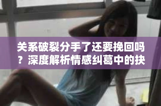 关系破裂分手了还要挽回吗？深度解析情感纠葛中的抉择
