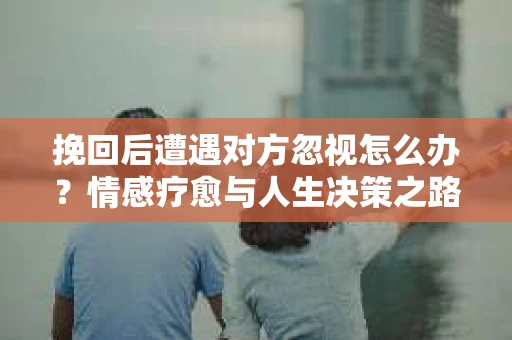 挽回后遭遇对方忽视怎么办？情感疗愈与人生决策之路