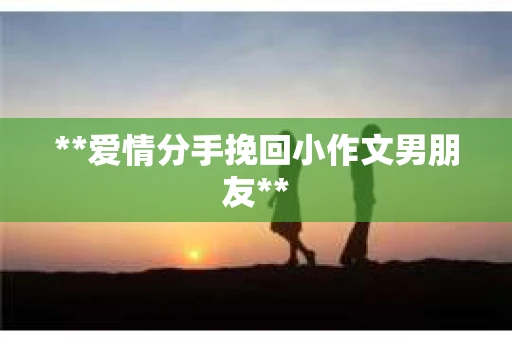 **爱情分手挽回小作文男朋友** **爱情分手挽回小作文男朋友**