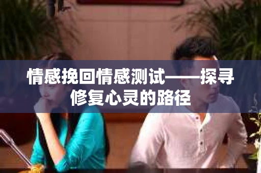 情感挽回情感测试——探寻修复心灵的路径 情感挽回情感测试——探寻修复心灵的路径