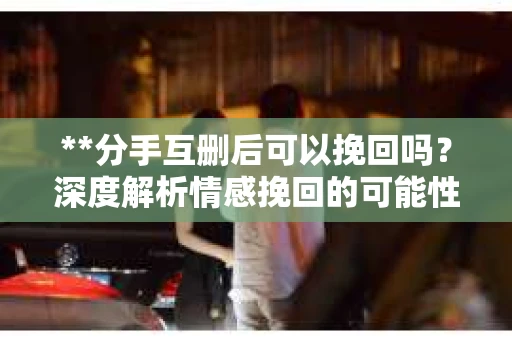 **分手互删后可以挽回吗？深度解析情感挽回的可能性**