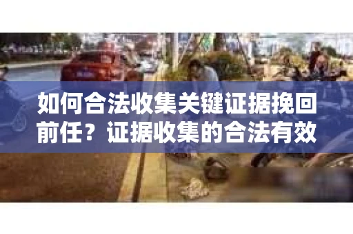 如何合法收集关键证据挽回前任？证据收集的合法有效方案