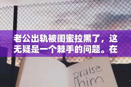 老公出轨被闺蜜拉黑了，这无疑是一个棘手的问题。在这个问题上，我想要和大家分享一下我的看法和经历，希望能给大家带来一些启示。