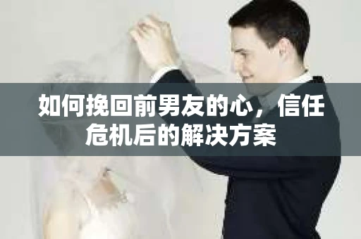 如何挽回前男友的心，信任危机后的解决方案