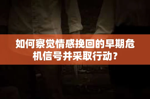 如何察觉情感挽回的早期危机信号并采取行动？