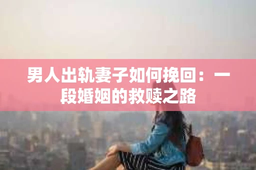男人出轨妻子如何挽回：一段婚姻的救赎之路