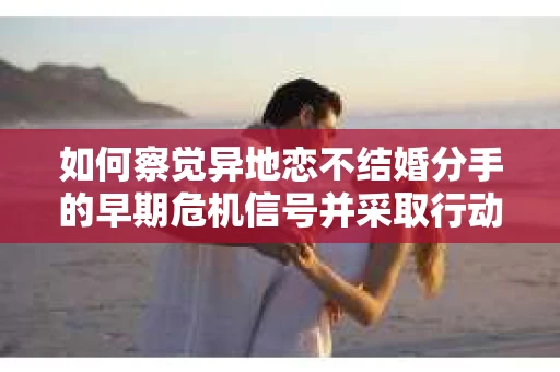 如何察觉异地恋不结婚分手的早期危机信号并采取行动？