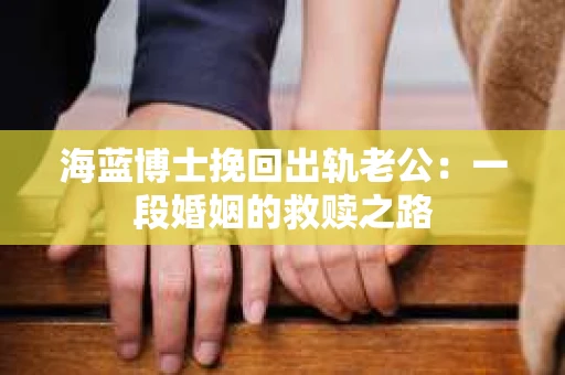 海蓝博士挽回出轨老公：一段婚姻的救赎之路
