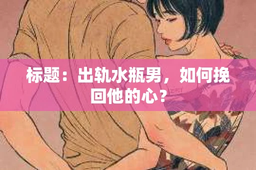 标题：出轨水瓶男，如何挽回他的心？