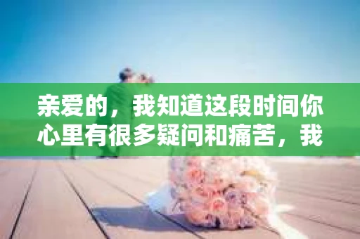 亲爱的，我知道这段时间你心里有很多疑问和痛苦，我也一样。我们在一起的时光，有欢笑也有泪水，那些美好的回忆，我永远都不会忘记。今天，我想通过这条短信，向你表达我的一些想法。