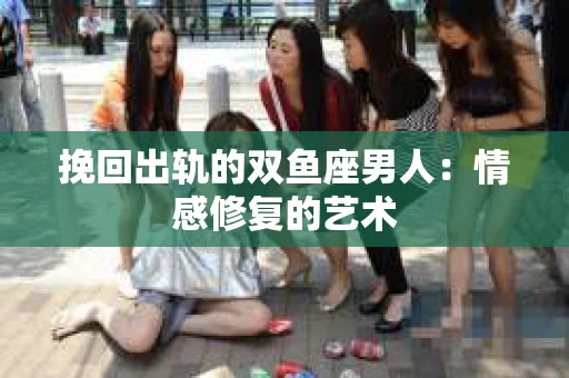挽回出轨的双鱼座男人：情感修复的艺术
