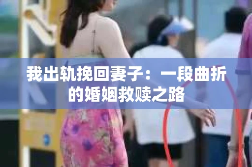 我出轨挽回妻子：一段曲折的婚姻救赎之路