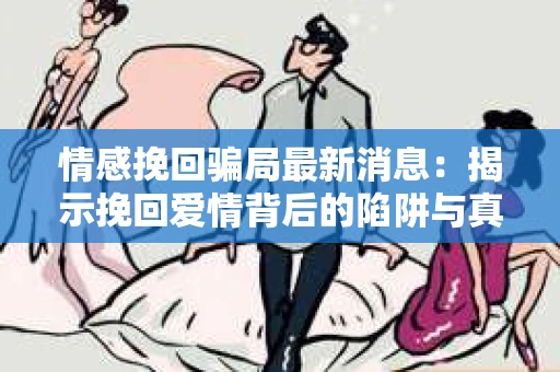 情感挽回骗局最新消息：揭示挽回爱情背后的陷阱与真相