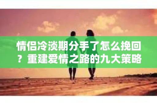 情侣冷淡期分手了怎么挽回？重建爱情之路的九大策略