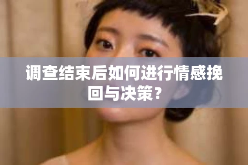 调查结束后如何进行情感挽回与决策？
