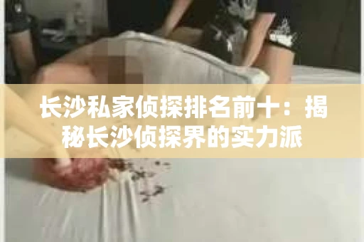 长沙私家侦探排名前十：揭秘长沙侦探界的实力派