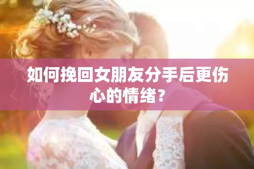如何挽回女朋友分手后更伤心的情绪? 如何挽回女朋友分手后更伤心的情绪?