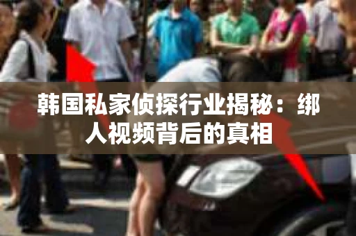 韩国私家侦探行业揭秘:绑人视频背后的真相 韩国私家侦探行业揭秘:绑人视频背后的真相