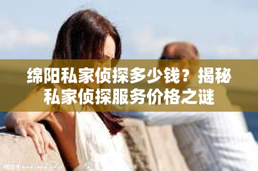绵阳私家侦探多少钱？揭秘私家侦探服务价格之谜