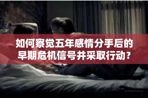 如何察觉五年感情分手后的早期危机信号并采取行动? 如何察觉五年感情分手后的早期危机信号并采取行动?