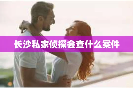 长沙私家侦探会查什么案件