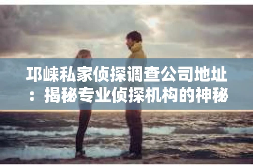 邛崃私家侦探调查公司地址：揭秘专业侦探机构的神秘面纱