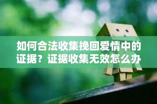 如何合法收集挽回爱情中的证据?证据收集无效怎么办? 如何合法收集挽回爱情中的证据?证据收集无效怎么办?