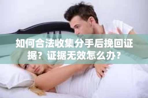 如何合法收集分手后挽回证据？证据无效怎么办？