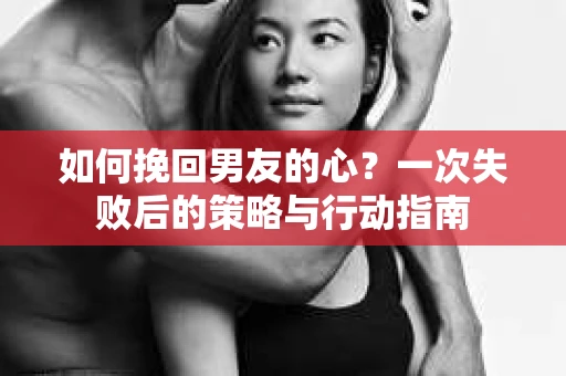 如何挽回男友的心？一次失败后的策略与行动指南