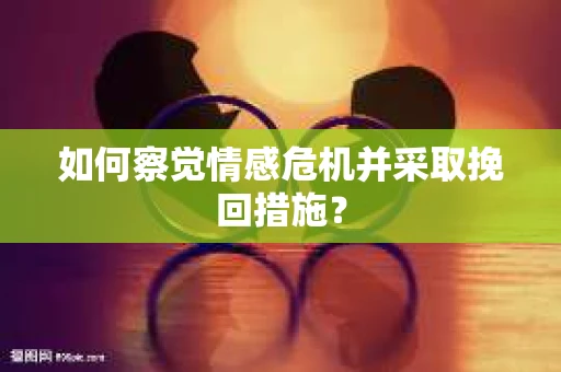 如何察觉情感危机并采取挽回措施? 如何察觉情感危机并采取挽回措施?