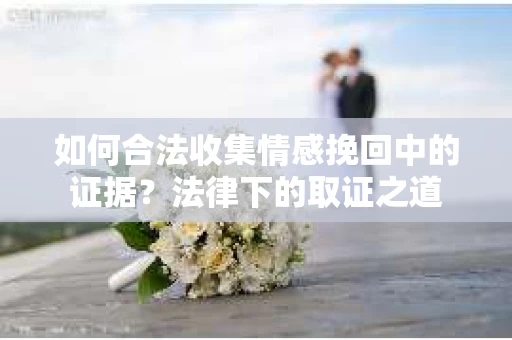 如何合法收集情感挽回中的证据？法律下的取证之道