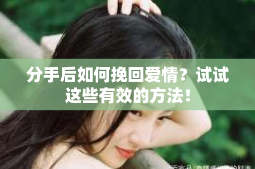 分手后如何挽回爱情？试试这些有效的方法！