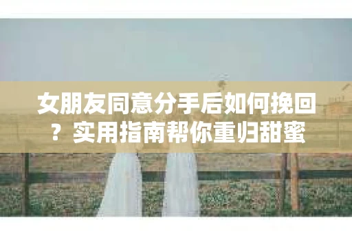 女朋友同意分手后如何挽回?实用指南帮你重归甜蜜 女朋友同意分手后如何挽回?实用指南帮你重归甜蜜