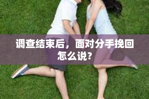 调查结束后,面对分手挽回怎么说? 调查结束后,面对分手挽回怎么说?