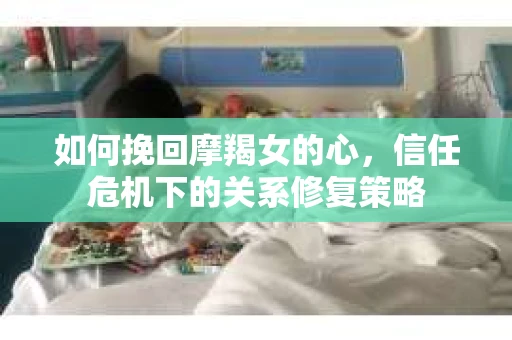 如何挽回摩羯女的心，信任危机下的关系修复策略