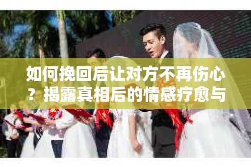 如何挽回后让对方不再伤心？揭露真相后的情感疗愈与前行计划