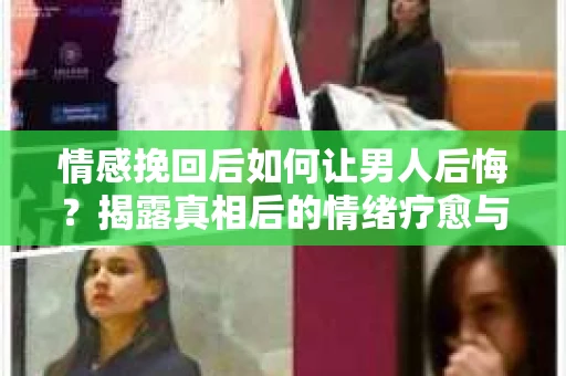 情感挽回后如何让男人后悔？揭露真相后的情绪疗愈与人生决策