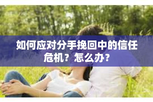 如何应对分手挽回中的信任危机？怎么办？