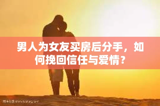 男人为女友买房后分手，如何挽回信任与爱情？