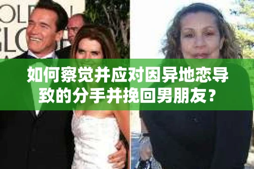 如何察觉并应对因异地恋导致的分手并挽回男朋友？