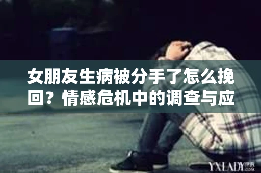 女朋友生病被分手了怎么挽回？情感危机中的调查与应对策略